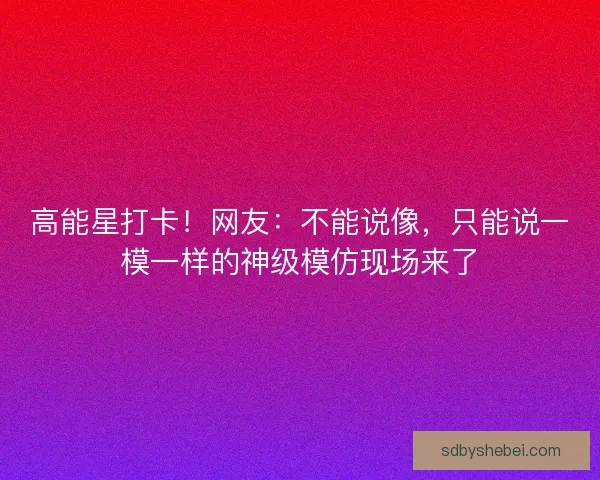 高能星打卡！网友：不能说像，只能说一模一样的神级模仿现场来了