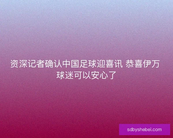 资深记者确认中国足球迎喜讯 恭喜伊万 球迷可以安心了