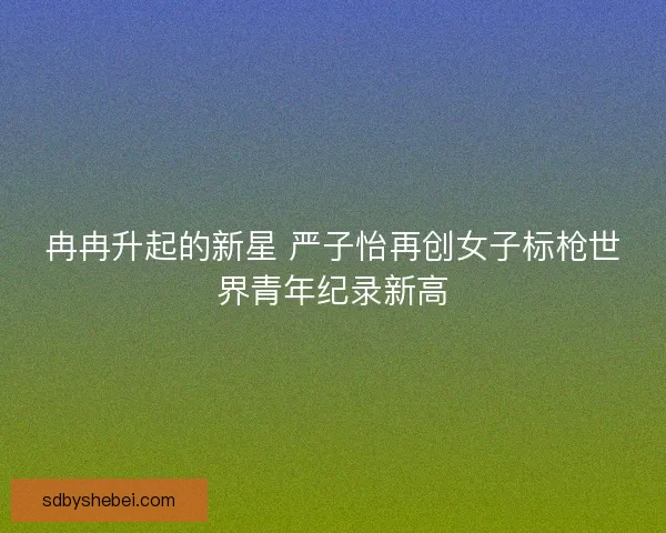 冉冉升起的新星 严子怡再创女子标枪世界青年纪录新高