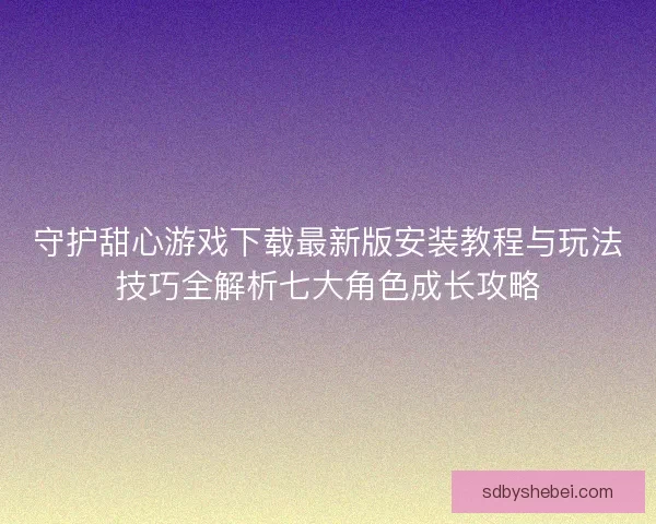 守护甜心游戏下载最新版安装教程与玩法技巧全解析七大角色成长攻略